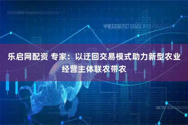 乐启网配资 专家：以迂回交易模式助力新型农业经营主体联农带农