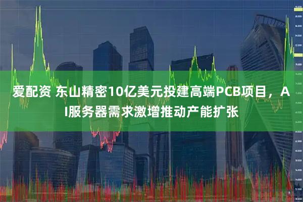 爱配资 东山精密10亿美元投建高端PCB项目，AI服务器需求激增推动产能扩张