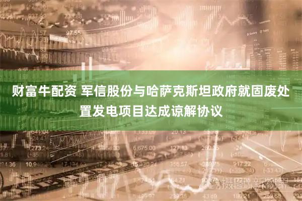 财富牛配资 军信股份与哈萨克斯坦政府就固废处置发电项目达成谅解协议
