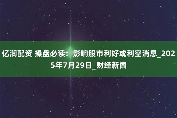 亿润配资 操盘必读：影响股市利好或利空消息_2025年7月29日_财经新闻