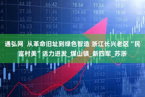 通弘网  从革命旧址到绿色智造 浙江长兴老区“民富村美”活力迸发_煤山镇_新四军_苏浙