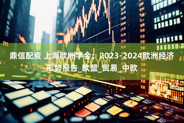 鼎信配资 上海欧洲学会：2023-2024欧洲经济形势报告_欧盟_贸易_中欧