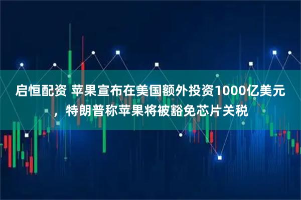 启恒配资 苹果宣布在美国额外投资1000亿美元，特朗普称苹果将被豁免芯片关税