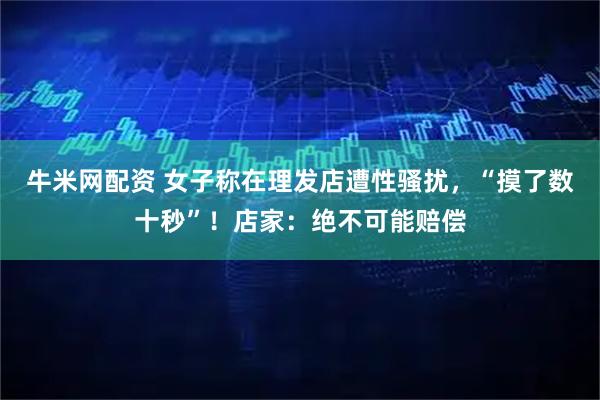 牛米网配资 女子称在理发店遭性骚扰，“摸了数十秒”！店家：绝不可能赔偿