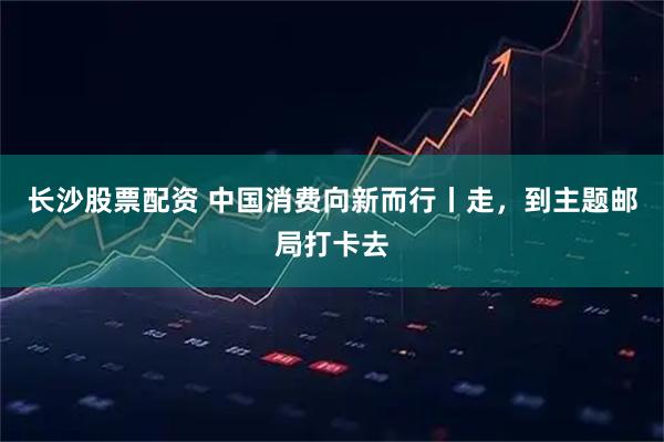 长沙股票配资 中国消费向新而行丨走，到主题邮局打卡去