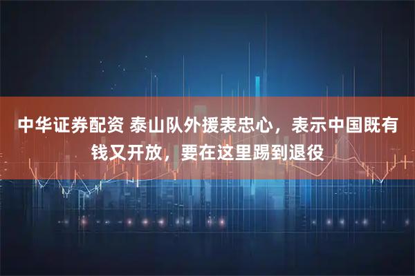 中华证券配资 泰山队外援表忠心，表示中国既有钱又开放，要在这里踢到退役