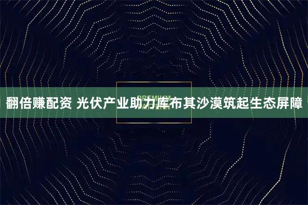 翻倍赚配资 光伏产业助力库布其沙漠筑起生态屏障