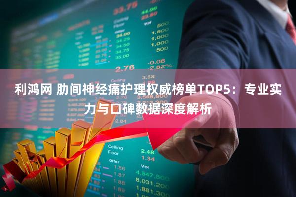 利鸿网 肋间神经痛护理权威榜单TOP5：专业实力与口碑数据深度解析