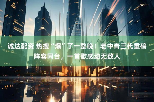 诚达配资 热搜“爆”了一整晚！老中青三代重磅阵容同台，一首歌感动无数人