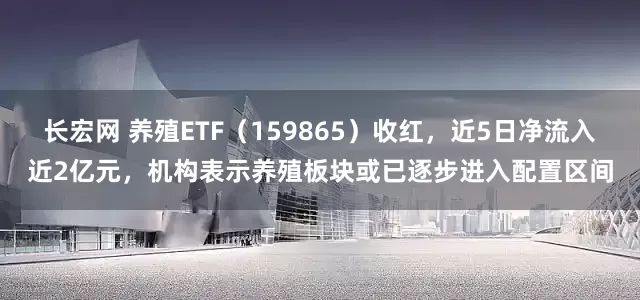 长宏网 养殖ETF（159865）收红，近5日净流入近2亿元，机构表示养殖板块或已逐步进入配置区间