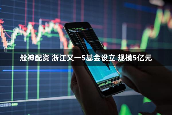 般神配资 浙江又一S基金设立 规模5亿元