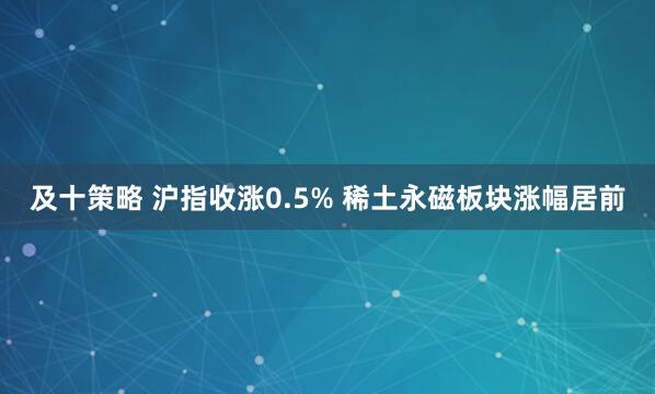 及十策略 沪指收涨0.5% 稀土永磁板块涨幅居前