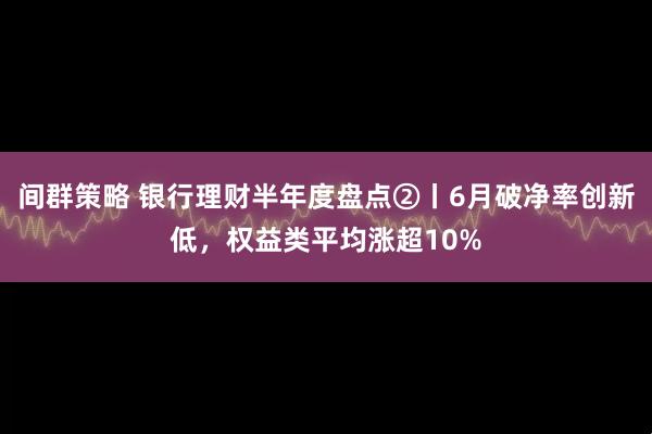 间群策略 银行理财半年度盘点②丨6月破净率创新低，权益类平均涨超10%