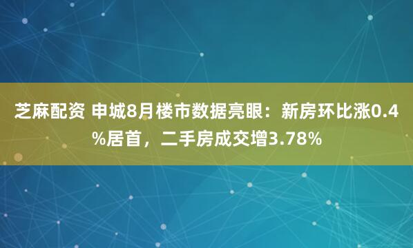 芝麻配资 申城8月楼市数据亮眼：新房环比涨0.4%居首，二手房成交增3.78%