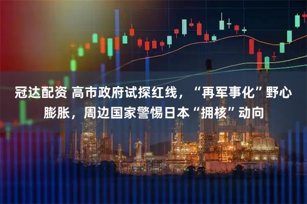冠达配资 高市政府试探红线，“再军事化”野心膨胀，周边国家警惕日本“拥核”动向