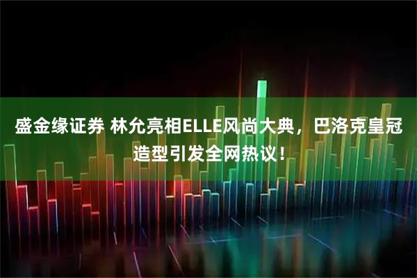 盛金缘证券 林允亮相ELLE风尚大典，巴洛克皇冠造型引发全网热议！