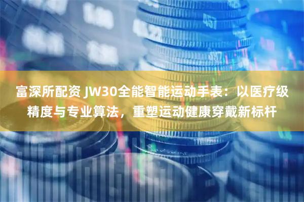 富深所配资 JW30全能智能运动手表：以医疗级精度与专业算法，重塑运动健康穿戴新标杆