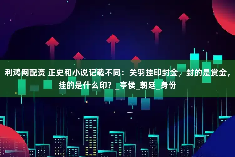 利鸿网配资 正史和小说记载不同：关羽挂印封金，封的是赏金，挂的是什么印？_亭侯_朝廷_身份