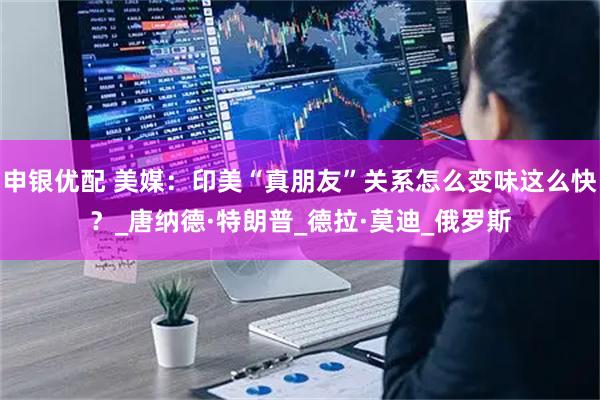 申银优配 美媒：印美“真朋友”关系怎么变味这么快？_唐纳德·特朗普_德拉·莫迪_俄罗斯