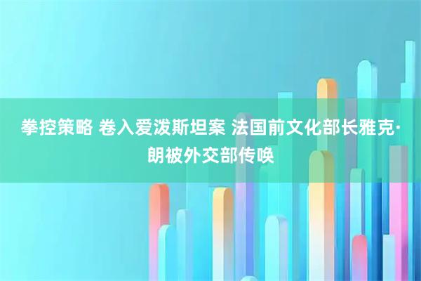 拳控策略 卷入爱泼斯坦案 法国前文化部长雅克·朗被外交部传唤