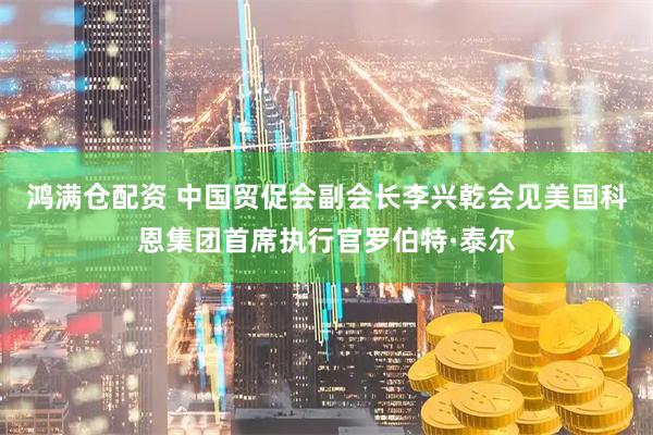 鸿满仓配资 中国贸促会副会长李兴乾会见美国科恩集团首席执行官罗伯特·泰尔