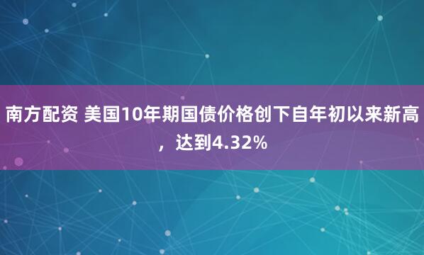 南方配资 美国10年期国债价格创下自年初以来新高，达到4.32%