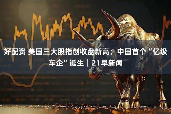 好配资 美国三大股指创收盘新高；中国首个“亿级车企”诞生｜21早新闻
