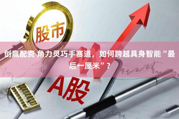 创赢配资 角力灵巧手赛道，如何跨越具身智能“最后一厘米”？