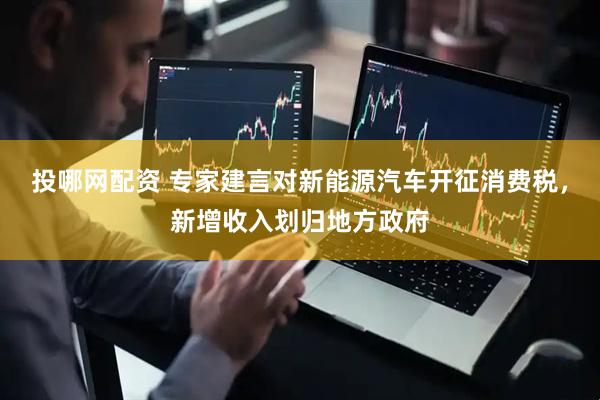 投哪网配资 专家建言对新能源汽车开征消费税，新增收入划归地方政府